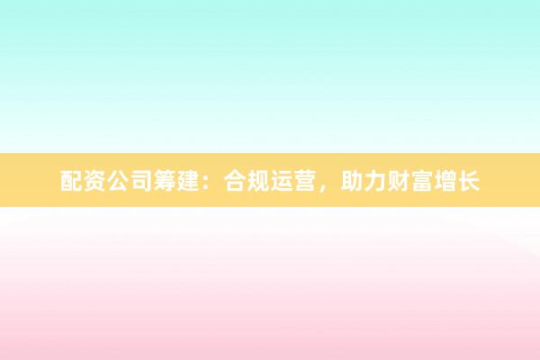 配资公司筹建：合规运营，助力财富增长