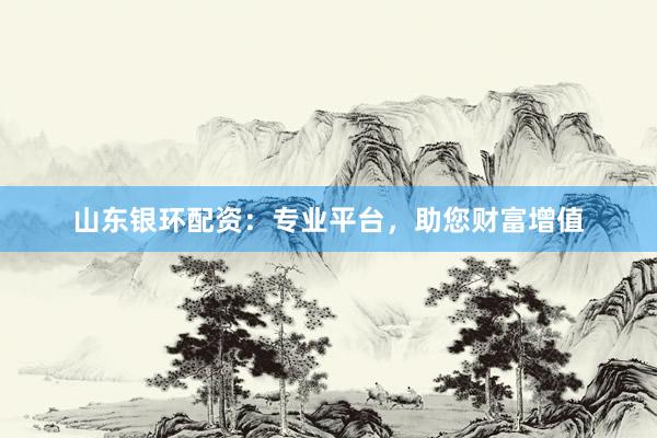 山东银环配资：专业平台，助您财富增值