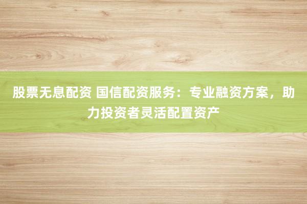 股票无息配资 国信配资服务：专业融资方案，助力投资者灵活配置资产
