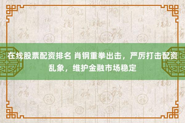 在线股票配资排名 肖钢重拳出击，严厉打击配资乱象，维护金融市场稳定
