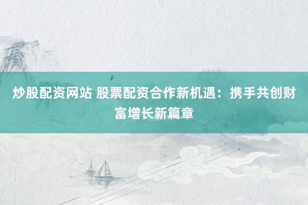 炒股配资网站 股票配资合作新机遇：携手共创财富增长新篇章