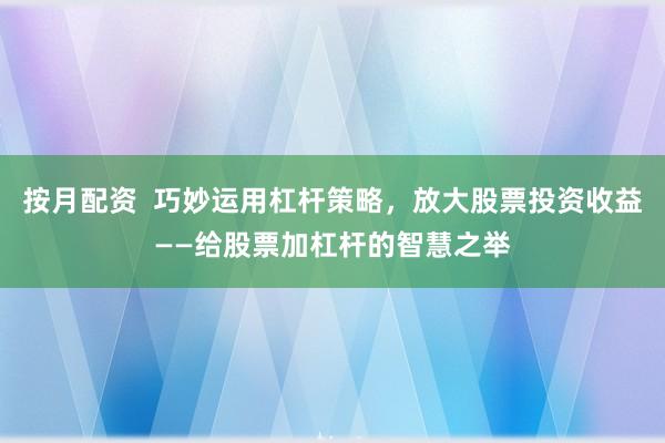 按月配资  巧妙运用杠杆策略，放大股票投资收益——给股票加杠杆的智慧之举