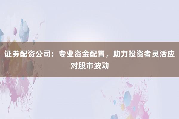 证券配资公司：专业资金配置，助力投资者灵活应对股市波动