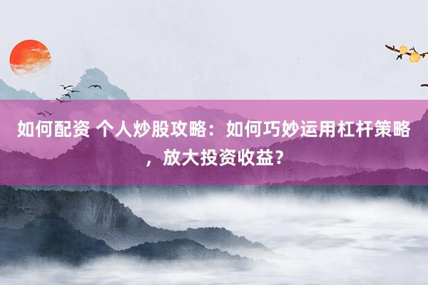 如何配资 个人炒股攻略：如何巧妙运用杠杆策略，放大投资收益？