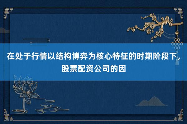 在处于行情以结构博弈为核心特征的时期阶段下，股票配资公司的因