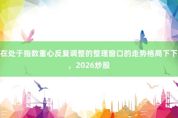 在处于指数重心反复调整的整理窗口的走势格局下下，2026炒股