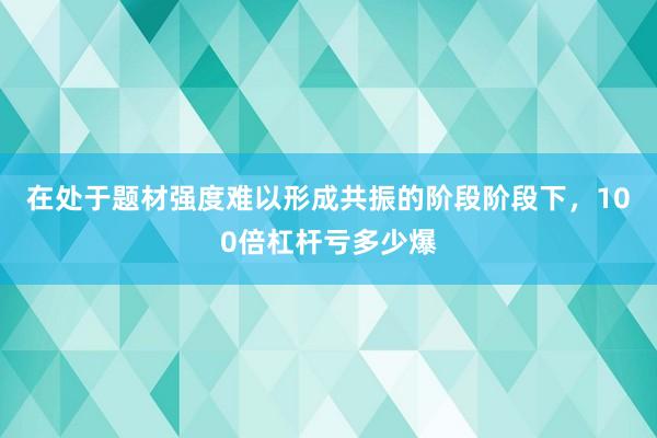 在处于题材强度难以形成共振的阶段阶段下，100倍杠杆亏多少爆