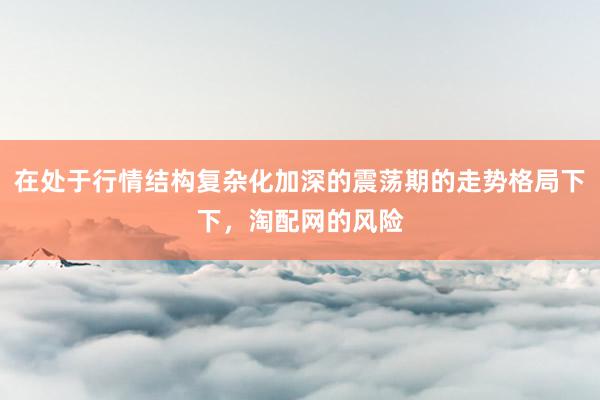 在处于行情结构复杂化加深的震荡期的走势格局下下，淘配网的风险